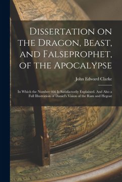 Dissertation on the Dragon, Beast, and Falseprophet, of the Apocalypse; in Which the Number 666 is Satisfactorily Explained. And Also a Full Illustrat - Clarke, John Edward