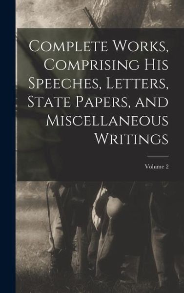 Complete Works, Comprising his Speeches, Letters, State Papers, and Miscellaneous Writings; Volume 2 Complete Works, Comprising his Speeches, Letters, State Papers, and Miscellaneous Writings; Volume 2