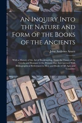 An Inquiry Into the Nature and Form of the Books of the Ancients: With a History of the Art of Bookbinding, From the Times of the Greeks and Romans to - Arnett, John Andrews