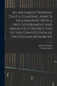 An Argument Shewing That a Standing Army is Inconsistent With a Free Government and Absolutely Destructive to the Constitution of the English Monarchy - Moyle, Walter; Trenchard, John