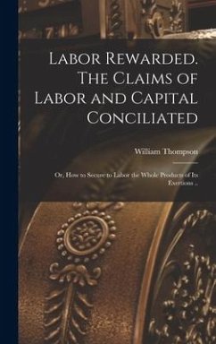 Labor Rewarded. The Claims of Labor and Capital Conciliated; or, How to Secure to Labor the Whole Products of its Exertions .. - Thompson, William