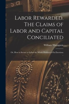 Labor Rewarded. The Claims of Labor and Capital Conciliated; or, How to Secure to Labor the Whole Products of its Exertions .. - Thompson, William