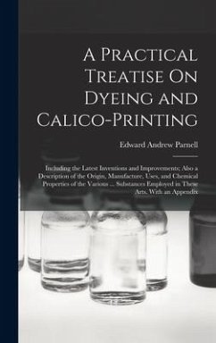 A Practical Treatise On Dyeing and Calico-Printing: Including the Latest Inventions and Improvements; Also a Description of the Origin, Manufacture, U - Parnell, Edward Andrew