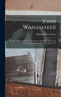 John Wanamaker; the Record of a Citizens' Celebration to Mark his Sixty Years Career as Merchant, April, 1861-April, 1921 - Citizens, Philadelphia