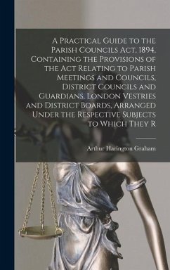 A Practical Guide to the Parish Councils Act, 1894, Containing the Provisions of the Act Relating to Parish Meetings and Councils, District Councils and Guardians, London Vestries and District Boards, Arranged Under the Respective Subjects to Which They R - Graham, Arthur Harington