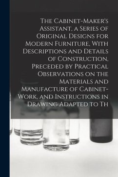 The Cabinet-Maker's Assistant, a Series of Original Designs for Modern Furniture, With Descriptions and Details of Construction, Preceded by Practical - Anonymous