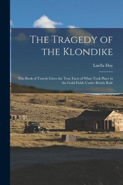 The Tragedy of the Klondike: This Book of Travels Gives the True Facts of What Took Place in the Gold-fields Under British Rule - Day, Luella