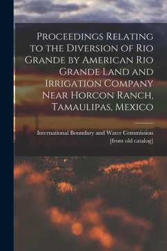Proceedings Relating to the Diversion of Rio Grande by American Rio Grande Land and Irrigation Company Near Horcon Ranch, Tamaulipas, Mexico