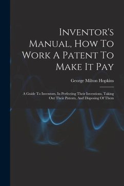 Inventor's Manual, How To Work A Patent To Make It Pay: A Guide To Inventors, In Perfecting Their Inventions, Taking Out Their Patents, And Disposing - Hopkins, George Milton