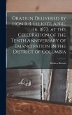 Oration Delivered by Hon R.B. Elliott, April 16, 1872, at the Celebration of the Tenth Anniversary of Emancipation in the District of Columbia Oration Delivered by Hon R.B. Elliott, April 16, 1872, at the Celebration of the Tenth Anniversary of Emancipation in the District of Columbia