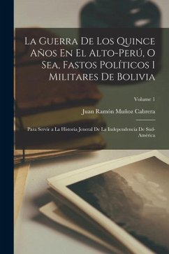 La Guerra De Los Quince Años En El Alto-Perú, O Sea, Fastos Políticos I Militares De Bolivia: Para Servir a La Historia Jeneral De La Independencia De - Cabrera, Juan Ramón Muñoz