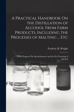 A Practical Handbook On the Distillation of Alcohol From Farm Products, Including the Processes of Malting ... Etc: With Chapters On Alcoholometry and - Wright, Frederic B.