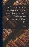 A Compilation of the Messages and Speeches of Theodore Roosevelt, 1901-1905; Volume 1 A Compilation of the Messages and Speeches of Theodore Roosevelt, 1901-1905; Volume 1