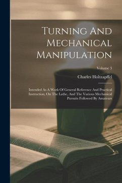 Turning And Mechanical Manipulation: Intended As A Work Of General Reference And Practical Instruction, On The Lathe, And The Various Mechanical Pursu - Holtzapffel, Charles
