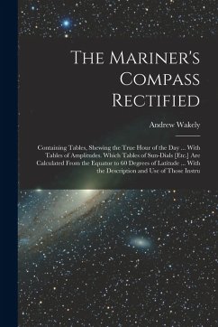 The Mariner's Compass Rectified: Containing Tables, Shewing the True Hour of the Day ... With Tables of Amplitudes. Which Tables of Sun-Dials [Etc.] A - Wakely, Andrew