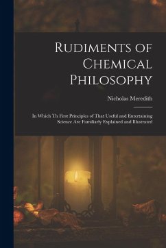 Rudiments of Chemical Philosophy: In Which Th First Principles of That Useful and Entertaining Science Are Familiarly Explained and Illustrated - Meredith, Nicholas