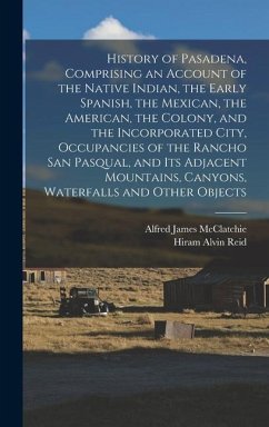 History of Pasadena, Comprising an Account of the Native Indian, the Early Spanish, the Mexican, the American, the Colony, and the Incorporated City, - McClatchie, Alfred James; Reid, Hiram Alvin