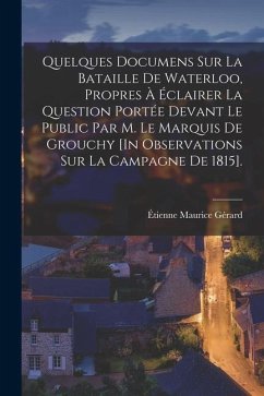 Quelques Documens Sur La Bataille De Waterloo, Propres À Éclairer La Question Portée Devant Le Public Par M. Le Marquis De Grouchy [In Observations Su - Gérard, Étienne Maurice