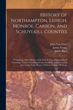 History of Northampton, Lehigh, Monroe, Carbon, and Schuylkill Counties: Containing a Brief History of the First Settlers, Topography of Township, Not - Young, James; Rupp, I. Daniel; Etten, John van