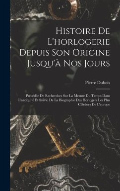 Histoire De L'horlogerie Depuis Son Origine Jusqu'à Nos Jours: Précédée De Recherches Sur La Mesure Du Temps Dans L'antiquité Et Suivie De La Biograph - Dubois, Pierre