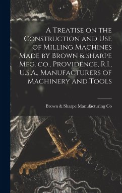 A Treatise on the Construction and use of Milling Machines Made by Brown & Sharpe mfg. co., Providence, R.I., U.S.A., Manufacturers of Machinery and T - Co, Brown &. Sharpe Manufacturing