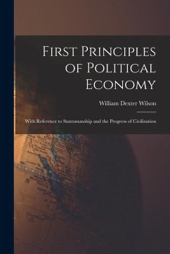 First Principles of Political Economy: With Reference to Statesmanship and the Progress of Civilization - Wilson, William Dexter First Principles of Political Economy: With Reference to Statesmanship and the Progress of Civilization - Wilson, William Dexter