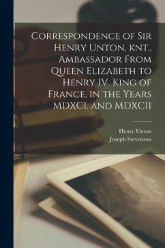 Correspondence of Sir Henry Unton, knt., Ambassador From Queen Elizabeth to Henry IV. King of France, in the Years MDXCI. and MDXCII - Stevenson, Joseph; Unton, Henry