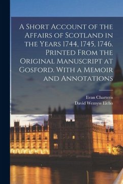 A Short Account of the Affairs of Scotland in the Years 1744, 1745, 1746. Printed From the Original Manuscript at Gosford. With a Memoir and Annotatio - Elcho, David Wemyss; Charteris, Evan