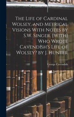 The Life of Cardinal Wolsey, and Metrical Visions With Notes by S.W. Singer. [With] Who Wrote Cavendish's Life of Wolsey? by J. Hunter - Cavendish, George