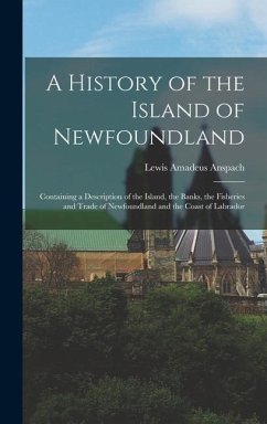 A History of the Island of Newfoundland: Containing a Description of the Island, the Banks, the Fisheries and Trade of Newfoundland and the Coast of L - Anspach, Lewis Amadeus