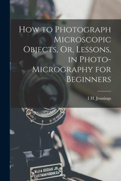 How to Photograph Microscopic Objects, Or, Lessons, in Photo-Micrography for Beginners - Jennings, I. H.