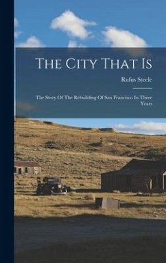 The City That Is: The Story Of The Rebuilding Of San Francisco In Three Years - Steele, Rufus