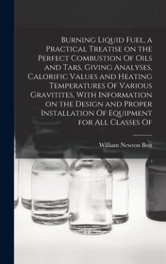 Burning Liquid Fuel, a Practical Treatise on the Perfect Combustion Of Oils and Tars, Giving Analyses, Calorific Values and Heating Temperatures Of Va - Best, William Newton