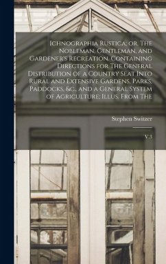 Ichnographia Rustica; or, The Nobleman, Gentleman, and Gardener's Recreation. Containing Directions for The General Distribution of a Country Seat Into Rural and Extensive Gardens, Parks, Paddocks, &c., and a General System of Agriculture; Illus. From The - Switzer, Stephen