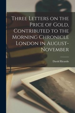 Three Letters on the Price of Gold, Contributed to the Morning Chronicle London in August-November - David, Ricardo