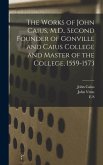 The Works of John Caius, M.D., Second Founder of Gonville and Caius College and Master of the College, 1559-1573