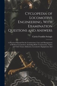 Cyclopedia of Locomotive Engineering, With Examination Questions and Answers: A Practical Manual On the Construction, Care and Management of Modern Lo - Swingle, Calvin Franklin
