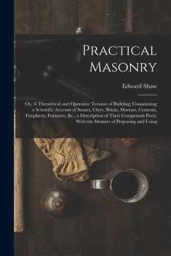 Practical Masonry: Or, A Theoretical and Operative Treatise of Building; Containning a Scientific Account of Stones, Clays, Bricks, Morta - Shaw, Edward