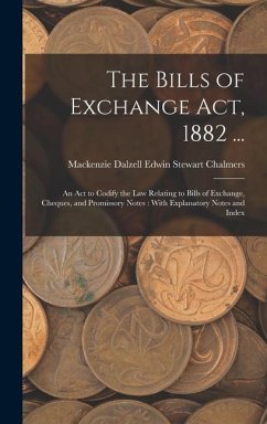 The Bills of Exchange Act, 1882 ...: An Act to Codify the Law Relating to Bills of Exchange, Cheques, and Promissory Notes: With Explanatory Notes and - Chalmers, MacKenzie Dalzell Edwin Ste