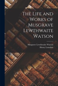 The Life and Works of Musgrave Lewthwaite Watson - Lonsdale, Henry; Watson, Musgrave Lewthwaite