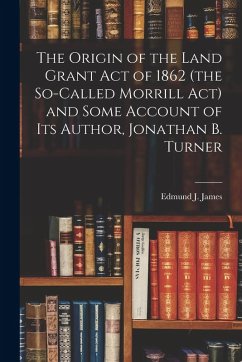 Cover The Origin of the Land Grant act of 1862 (the So-called Morrill act) and Some Account of its Author, Jonathan B. Turner