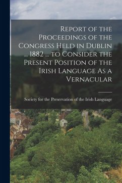 Report of the Proceedings of the Congress Held in Dublin ... 1882 ... to Consider the Present Position of the Irish Language As a Vernacular