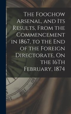 The Foochow Arsenal, and Its Results, From the Commencement in 1867, to the End of the Foreign Directorate, On the 16Th February, 1874 - Anonymous