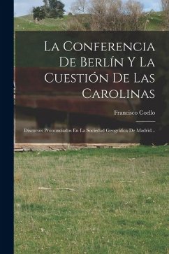 Cover La Conferencia De Berlín Y La Cuestión De Las Carolinas: Discursos Pronunciados En La Sociedad Geográfica De Madrid...
