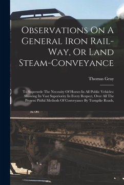 Observations On A General Iron Rail-way, Or Land Steam-conveyance: To Supersede The Necessity Of Horses In All Public Vehicles: Showing Its Vast Super - Gray, Thomas