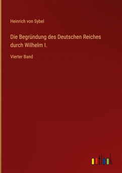 Die Begründung des Deutschen Reiches durch Wilhelm I. - Sybel, Heinrich Von