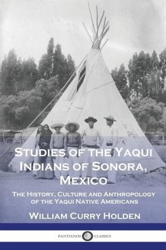 Studies of the Yaqui Indians of Sonora, Mexico: The History, Culture and Anthropology of the Yaqui Native Americans - Holden, William Curry
