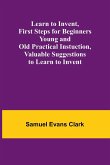 Learn to Invent, First Steps for Beginners Young and Old Practical Instuction, Valuable Suggestions to Learn to Invent