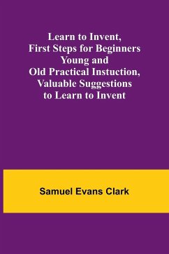 Learn to Invent, First Steps for Beginners Young and Old Practical Instuction, Valuable Suggestions to Learn to Invent - Evans Clark, Samuel