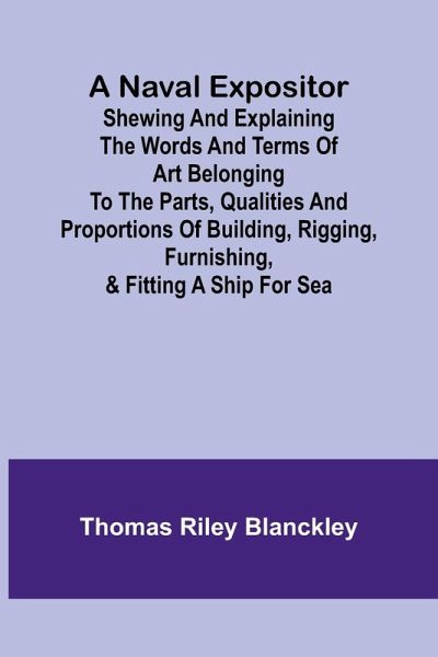 A Naval Expositor ; Shewing and Explaining the Words and Terms of Art Belonging to the Parts, Qualities and Proportions of Building, Rigging, Furnishing, & Fitting a Ship for Sea A Naval Expositor ; Shewing and Explaining the Words and Terms of Art Belonging to the Parts, Qualities and Proportions of Building, Rigging, Furnishing, & Fitting a Ship for Sea